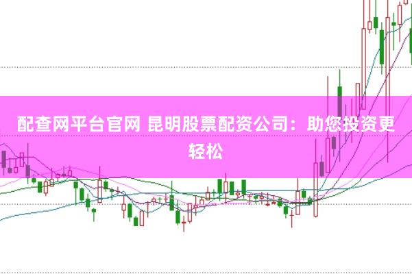 配查網平臺官網 昆明股票配資公司：助您投資更輕松